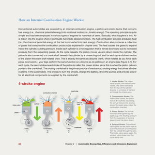 Conventional automobiles are powered by an internal combustion engine, a piston-and-crank device that converts
fuel energy (i.e., chemical potential energy) into rotational motion (i.e., kinetic energy). The operating principle is quite
simple and has been employed in various types of engines for hundreds of years. Basically, what happens is this: Air
is drawn into the engine where it combusts fuel inside closed cylinders. The fuel combustion process produces heat
(i.e., the chemical potential energy of the fuel is converted into heat energy). Combustion also produces a collection
of gases that comprise the combustion products (as explained in chapter one). The heat causes the gases to expand
inside the cylinder, building pressure. Inside each cylinder is a moving piston that is forced downward due to increased
pressure from the expanding gases. As the cycle repeats, the piston moves up-and-down inside the cylinder. The
piston is also connected to a crank shaft beneath the cylinder by a connecting rod, and for each up-and-down motion
of the piston the crank shaft rotates once. This is exactly the same as a bicycle crank, which rotates as you force each
pedal downwards – your legs perform the same function on a bicycle as do pistons in an engine (see Figure 2-1). For
each cycle, the second downward stroke of the piston is called the power stroke, since this is when the piston delivers
power to the crankshaft. The rotating crankshaft is the primary source of mechanical, rotating energy that drives all other
systems in the automobile. The energy to turn the wheels, charge the battery, drive the pumps and provide power
for all electrical components is supplied by the crankshaft.
How an Internal Combustion Engine Works:
33 Chapter 2 | Automobile Energy Use, Efficiency and Emissions Explained
Intake ExhaustCompression Power
4-stroke engine
1. Intake Stroke: The intake
valve is open, the exhaust valve
closed. The piston descends
from the top of the cylinder
drawing in a mixture of fuel and
air through the intake valve.
2. Compression Stroke: The
intake valve closes, the piston
rises in the cylinder, squeezing
the air-fuel mixture into an area
around the spark plug, called the
combustion chamber.
3. Power Stroke: The air-fuel
mixture is then ignited by the
spark plug. The resulting pressure
from the expansion of burning
gases drives the piston down.
4. Exhaust Stroke: The exhaust
valve opens and the piston rises to
push the products of combustion
from the cylinder through the valve.
The intake valve opens again, the
exhaust valve closes, and the
cycle starts over.
1 2 3 4
piston
intake valve
combustion chamber
cylinder
spark plug
%
%
%
%exhaust
valve
crankshaft
 