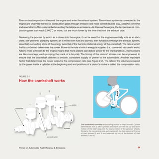 34Primer on Automobile Fuel Efficiency & Emissions
The combustion products then exit the engine and enter the exhaust system. The exhaust system is connected to the
engine and channels the flow of combustion gases through emission and noise control devices (e.g., catalytic converter
and resonator/muffler systems) before exiting the tailpipe as emissions. As it leaves the engine, the temperature of com-
bustion gases can reach 2,000˚C or more, but are much lower by the time they exit the exhaust pipe.
Reviewing the process by which air is drawn into the engine, it can be seen that the engine essentially acts as an elab-
orate, self-powered pumping system; air is mixed with fuel and burned, then forced out through the exhaust system,
essentially converting some of the energy potential of the fuel into rotational energy at the crankshaft. The rate at which
fuel is combusted determines the power. Power is the rate at which energy is supplied (i.e., converted into useful work).
Adding more cylinders to the engine means that more pistons can deliver power to the crankshaft (i.e., more pistons
are like more legs, each pumping the crank of a bicycle). The timing of the pistons’ strokes can be engineered to
ensure that the crankshaft delivers a smooth, consistent supply of power to the automobile. Another important
factor that determines the power output is the compression ratio (see Figure 2-2). The ratio of the volumes occupied
by the gases inside a cylinder at the beginning and end positions of a piston’s stroke is called the compression ratio.
FIGURE 2-1
How the crankshaft works
The crankshaft converts reciprocating motion to rotary motion. Cyclists
demonstrate how a bike’s pedals and crank convert the up-and-down
motion of the rider’s legs into the rotary motion of the sprocket wheels.
Similarly, the connecting rods and crankshaft, the two pistons at the top
of their strokes (2 and 3) are balanced by two at the bottom of their
strokes (1 and 4).
flywheel
1
2
3
4
crankshaft
connecting rod
piston
 