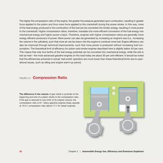 The higher the compression ratio of the engine, the greater the pressure generated upon combustion, resulting in greater
force applied to the piston and thus more force applied to the crankshaft during the power stroke. In this way, more
of the heat energy produced in the combustion of the fuel can be converted into kinetic energy, resulting in more power
to the crankshaft. Higher compression ratios, therefore, translate into more efficient conversion of the fuel energy into
mechanical energy and higher power output. Therefore, engines with higher compression ratios are generally more
energy efficient producers of power. More power can also be generated by increasing an engine’s size (i.e., increasing
the volume in the cylinders), such that more air can be drawn into the engine to combust more fuel. Engine efficiency can
also be improved through technical improvements, such that more power is produced without increasing fuel con-
sumption. The theoretical limit of efficiency for piston-and-stroke engines described here is slightly below 40 per cent.
This means that only four-tenths of the fuel energy potential can be converted into mechanical energy, while the rest is
lost as heat – the most advanced gasoline engines on the road today are about 30 per cent efficient. It should be noted
that the efficiencies achieved in actual `real-world` operation are much lower than these theoretical limits due to oper-
ational issues, such as idling and engine warm-up period.
35 Chapter 2 | Automobile Energy Use, Efficiency and Emissions Explained
FIGURE 2-2 Compression Ratio
The difference in the volume of gas inside a cyclinder at the
beginning and end of a piston stroke is the compression ratio.
If the gas is reduced to one-ninth of its original volume, the
compression ratio is 9:1. Many gasoline engines today operate
at 10.5:1 compression ratio (about 17:1 for diesel engines).
 