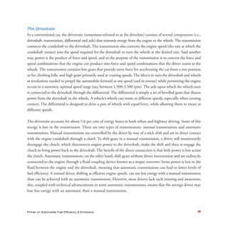 The Drivetrain
In a conventional car, the drivetrain (sometimes referred to as the driveline) consists of several components (i.e.,
driveshaft, transmission, differential and axle) that transmit energy from the engine to the wheels. The transmission
connects the crankshaft to the driveshaft. The transmission also converts the engine speed (the rate at which the
crankshaft rotates) into the speed required for the driveshaft to turn the wheels at the desired rate. Said another
way, power is the product of force and speed, and so the purpose of the transmission is to convert the force and
speed combinations that the engine can produce into force and speed combinations that the driver wants at the
wheels. The transmission contains low gears that provide extra force for accelerating the car from a rest position
or for climbing hills, and high gears primarily used at cruising speeds. The idea is to turn the driveshaft and wheels
at revolutions needed to propel the automobile forward at any speed (and in reverse) while permitting the engine
to run in a narrower, optimal speed range (say, between 1,500-3,500 rpm). The axle upon which the wheels turn
is connected to the driveshaft through the differential. The differential is simply a set of bevelled gears that directs
power from the driveshaft to the wheels. A vehicle’s wheels can rotate at different speeds, especially when turning
corners. The differential is designed to drive a pair of wheels with equal force, while allowing them to rotate at
different speeds.
The drivetrain accounts for about 5.6 per cent of energy losses in both urban and highway driving. Some of this
energy is lost in the transmission. There are two types of transmissions: manual transmissions and automatic
transmissions. Manual transmissions are controlled by the driver by way of a stick shift and are in direct contact
with the engine crankshaft through a clutch. To shift gears in a manual transmission, a driver will momentarily
disengage the clutch, which disconnects engine power to the driveshaft, make the shift and then re-engage the
clutch to bring power back to the driveshaft. The benefit of the direct connection is that little power is lost across
the clutch. Automatic transmissions, on the other hand, shift gears without driver intervention and are indirectly
connected to the engine through a fluid-coupling device known as a torque converter. Some power is lost in the
fluid between the engine and the driveshaft, meaning that automatic transmissions can lead to lower levels of
fuel efficiency. A trained driver, shifting at efficient engine speeds, can use less energy with a manual transmission
than can be achieved with an automatic transmission. However, most drivers lack such training and awareness;
this, coupled with technical advancements in some automatic transmissions, means that the average driver may
lose less energy with an automatic than a manual transmission.
36Primer on Automobile Fuel Efficiency & Emissions
 
