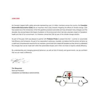 JUNE 2009
As Canada’s largest traffic safety advocate representing over 5.4 million members across the country, the Canadian
Automobile Association (CAA) has an important role to play towards mitigating the effects of climate change. CAA
has existed since the introduction of the first gasoline-powered automobile and has witnessed many changes over the
decades. Key among these is the impact of pollution on the environment which has had a dramatic impact on Canadians’
health and that of our environment. It is therefore critical that CAA be part of the climate change solution.
As part of this goal, CAA was pleased to partner with Pollution Probe to present this first – a primer on automobile
fuel efficiency and emissions. As part of our association’s advocacy mandate, we believe that this primer will serve as
a useful and comprehensive resource for our members, government and indeed all Canadians as they strive to understand
the changes that can be made both within the automobile industry and in their own lives to improve vehicle efficiency.
By understanding and changing personal behaviour, as well as that of industry and governments, we are confident
that we can make a difference.
Tim Shearman
National President
CANADIAN AUTOMOBILE ASSOCIATION
 