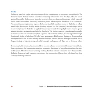 39 Chapter 2 | Automobile Energy Use, Efficiency and Emissions Explained
Inertia
To increase speed, the engine and drivetrain must deliver enough energy to overcome a vehicle’s inertia. The
heavier an object, the more inertia it has and the more energy is required to move that object. Thus, the less an
automobile weighs, the less energy is needed to move it. In terms of automobile design, vehicle mass and
inertia can be considered the same thing (“overcoming inertia” is how engineers describe the act of acceleration).
An automobile coasting down the highway also has inertia, which must be overcome by the brakes to reduce
speed (called deceleration). In other words, the energy invested (i.e., fuel consumed) in accelerating a vehicle
is not actually lost until the brakes are applied. Brakes stop a vehicle by forcing a high-friction material against
spinning iron discs or drums that are bolted to the wheels. This friction causes the car to slow and, eventually,
to stop. Each time a car comes to a stop from a speed of 100 kilometres per hour, the brakes generate enough
heat through friction to boil almost 300 ml of water (about a cup). This heat then dissipates to the surrounding
atmosphere and is lost. In urban driving, inertia accounts for almost 6 per cent of energy consumed, due to
frequent braking. In highway driving, where full braking is less frequent, only 2 per cent of the energy is lost.
In summary, fuel is consumed by an automobile in amounts sufficient to meet internal losses and external loads.
One way to reduce fuel consumption, therefore, is to reduce the amount of energy lost throughout the auto-
mobile system. More losses means less energy reaching the wheels where it is needed to move the automobile.
Reducing the external loads is another way to reduce fuel consumption. Chapter three will discuss how these
challenges are being addressed.
 