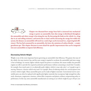 AUTOMOBILE ENERGY USE, EFFICIENCY AND
Chapter two discussed how energy from fuel is converted into mechanical
energy to power an automobile, how that energy is distributed throughout
the automobile and where energy is lost along the way. By decreasing the loads on the vehicle (i.e., drag
due to air and rolling resistance, and inertia due to mass) and by decreasing the energy lost within the
system, the distance an automobile will travel on a tank of gas can be increased (i.e., improving fuel effi-
ciency). The less fuel consumed by an automobile, the lower the emissions of carbon dioxide -- a major
greenhouse gas. This chapter discusses in more detail the specific improvements that can be integrated
into new automobiles to improve fuel efficiency.
Decreasing Vehicle Weight
Weight is one of the most important factors governing an automobile’s fuel efficiency. The greater the mass of
the vehicle, the more inertia it has, and the more energy is required to accelerate the automobile (and more energy
is lost to braking). In contrast, lighter vehicles require less power to accelerate; this means smaller, less powerful
engines are able to provide the required acceleration performance without consuming as much fuel. Consider,
for example, how much easier it is to physically push a lighter vehicle; it may take only 1 or 2 people to get it
moving. However, a heavier vehicle may need 3 or 4 people. Short of reducing vehicle size, several options exist
to lower vehicle weight. Many automobile parts can be made of lighter materials. Conventional steel in auto-
mobile parts can often be replaced with significantly lighter materials that incorporate high strength-low alloy
steels, aluminum, magnesium, titanium, carbon-fibre composites and plastics without compromising safety or
performance. In this way, some automobile manufacturers are aiming to cut vehicle weight by up to 40 per cent
CHAPTER 3 | INCREASING FUEL EFFICIENCY BY IMPROVING AUTOMOBILE TECHNOLOGY
42Primer on Automobile Fuel Efficiency & Emissions
 