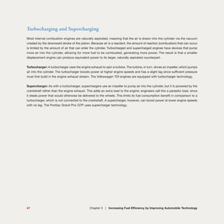47 Chapter 3 | Increasing Fuel Efficiency by Improving Automobile Technology
Turbocharging and Supercharging
Most internal combustion engines are naturally aspirated, meaning that the air is drawn into the cylinder via the vacuum
created by the downward stroke of the piston. Because air is a reactant, the amount of reaction (combustion) that can occur
is limited by the amount of air that can enter the cylinder. Turbocharged and supercharged engines have devices that pump
more air into the cylinder, allowing for more fuel to be combusted, generating more power. The result is that a smaller
displacement engine can produce equivalent power to its larger, naturally aspirated counterpart.
Turbocharger: A turbocharger uses the engine exhaust to spin a turbine. The turbine, in turn, drives an impeller, which pumps
air into the cylinder. The turbocharger boosts power at higher engine speeds and has a slight lag since sufficient pressure
must first build in the engine exhaust stream. The Volkswagen TDI engines are equipped with turbocharger technology.
Supercharger: As with a turbocharger, superchargers use an impeller to pump air into the cylinder, but it is powered by the
crankshaft rather than the engine exhaust. This adds an extra load to the engine; engineers call this a parasitic load, since
it steals power that would otherwise be delivered to the wheels. This limits its fuel consumption benefit in comparison to a
turbocharger, which is not connected to the crankshaft. A supercharger, however, can boost power at lower engine speeds
with no lag. The Pontiac Grand Prix GTP uses supercharger technology.
 