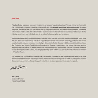 JUNE 2009
Pollution Probe is pleased to present the latest in our series of popular educational Primers – Primer on Automobile
Fuel Efficiency and Emissions – produced in partnership with the Canadian Automobile Association (CAA). We believe
this primer will be a valuable tool that can be used by many organizations to educate and inform motorists, businesses,
policymakers and the public. We believe that the reader needs more than a fact sheet to understand the scope of what
industry, government and individuals can do to reduce fuel consumption and emissions.
Automobile fuel efficiency and emissions are subjects in which Pollution Probe has extensive knowledge. Since 2004,
Pollution Probe has been working actively to support improvements in automobile technology and consumer aware-
ness that lead to reduced emissions from the light-duty vehicle fleet in Canada. In 2005, we published Greenhouse
Gas Emissions and Vehicle Fuel Efficiency Standards for Canada, a major report that probed the many facets of
designing effective policies to reduce greenhouse gas emissions from automobiles. Pollution Probe has published
several other reports on this subject, including a partnership report with the CAA, Driving Towards a Cleaner Environment
– A Healthier Future.
I am confident that the Primer on Automobile Fuel Efficiency and Emissions will help consumers make sense of the range
of environmental technologies and designs entering the automobile market, empower the public to participate in informed
discourse on government policy, and support motorists in developing conscientious eco-driving skills.
Bob Oliver
Executive Director
POLLUTION PROBE
 
