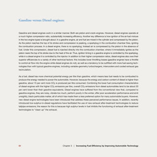 Gasoline versus Diesel engines:
Gasoline and diesel engines work in a similar manner. Both are piston-and-crank engines. However, diesel engines operate at
a much higher compression ratio, substantially increasing efficiency. Another key difference is how ignition of the air-fuel mixture
in the two engine types is brought about. In a gasoline engine, air and fuel are mixed in the cylinder and compressed by the piston.
As the piston reaches the top of its stroke and compression is peaking, a sparkplug in the combustion chamber fires, igniting
the combustion process. In a diesel engine, there is no sparkplug. Instead air is compressed by the piston in the absence of
fuel. Under this compression, diesel fuel is injected directly into the combustion chamber, where it immediately ignites as the
piston nears the top of its stroke due to the heat of the air. Thus, ignition timing in a gasoline engine is controlled by the sparkplug,
while in a diesel engine it is controlled by the injector. In addition to their higher compression ratios, diesel engines also owe their
superior efficiencies to a variety of other technical factors: this includes lower throttling losses (gasoline engines have a throttle
to control air flow into the engine while diesel engines do not), as well as a tendency to be outfitted with more fuel-saving tech-
nologies than with typical gasoline engines, including variable-geometry turbochargers, intercoolers and cooled exhaust gas
recirculation.
As a fuel, diesel has more chemical potential energy per litre than gasoline, which means less fuel needs to be combusted to
produce the energy needed to power the automobile. However, because the energy and carbon content of diesel is higher than
gasoline, about 15 per cent more CO2 is produced per litre consumed. Combining the lower fuel consumption characteristics
of diesel engines with the higher CO2 emissions per litre, overall CO2 emissions from diesel automobiles tend to be about 20
per cent lower than their gasoline equivalents. Diesel engines have suffered from the conventional view that, compared to
gasoline engines, they are noisy, vibrate too much, perform poorly in the winter, offer poor acceleration performance and emit
unsightly, black particulate matter, all of which has made them a less preferred option for many automobile buyers. However,
new diesel engine technologies have been introduced that address these perceived performance issues. In addition, recently
introduced low-sulphur-in-diesel regulations have facilitated the use of new exhaust after-treatment technologies to reduce
tailpipe emissions; the reason for this is because high sulphur levels in fuel inhibits the functioning of exhaust after-treatment
technologies to “clean up” the exhaust.
51 Chapter 3 | Increasing Fuel Efficiency by Improving Automobile Technology
 