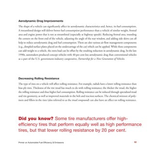52Primer on Automobile Fuel Efficiency & Emissions
Aerodynamic Drag Improvements
The shape of a vehicle can significantly affect its aerodynamic characteristics and, hence, its fuel consumption.
A streamlined design will deliver better fuel consumption performance than a vehicle of similar weight, frontal
area and engine power that is not as streamlined (especially at highway speeds). Reducing frontal area, rounding
the corners on the front end of the vehicle, adjusting the angle of the rear window, and adding side skirts can all
help to reduce aerodynamic drag and fuel consumption. There are also various air flow management components
(e.g., dimpled surface plates placed on the undercarriage of the car) which can be applied. While these components
can add weight to a vehicle, the extra load can be offset by the resulting reduction in aerodynamic drag. In the late
1990s, automakers produced concept vehicles with 40 per cent less aerodynamic drag than conventional vehicles
as a part of the U.S. government-industry cooperative, Partnership for a New Generation of Vehicles.
Decreasing Rolling Resistance
The type of tires on a vehicle will affect rolling resistance. For example, radials have a lower rolling resistance than
bias ply tires. Thickness of the tire tread has much to do with rolling resistance; the thicker the tread, the higher
the rolling resistance and thus higher fuel consumption. Rolling resistance can be reduced through specialized tread
and tire geometry, as well as improved materials in the belt and traction surfaces. The chemical mixture of poly-
mers and fillers in the tires (also referred to as the tread compound) can also have an effect on rolling resistance.
Did you know? Some tire manufacturers offer high-
efficiency tires that perform equally well as high performance
tires, but that lower rolling resistance by 20 per cent.
 
