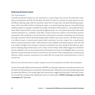 Reducing Drivetrain losses
The Transmission –
As briefly introduced in chapter two, the transmission is a system of gears that converts the speed of the crank-
shaft to the appropriate speed for the driveshaft and wheels. The idea is to maintain the engine speed at its most
fuel efficient operating range, while the transmission “gears down” (or gears up) to the speed and operating require-
ments of the automobile and driver. Keeping the engine at its optimal operating range for automobile driving
conditions requires as many gears as possible. For example, transmissions with five gears (i.e., a five-speed) will almost
always deliver improved fuel economy, especially at highway speeds, over a four-speed transmission. Historically,
manual transmissions (i.e., standard or “stick-shift”), if used correctly, have tended to use less fuel than automatic
transmissions. This is partly due to the fact that there are fewer gears in automatic transmissions, but also because
they make connection with the driveshaft through a fluid medium in the torque converter. The fluid connection
is an effective means to transmit power during vehicle acceleration, but more energy is lost at steady speeds.
However, manual transmissions make a solid connection to the crankshaft, minimizing energy loss. They also tend
to be smaller and lighter than automatics. Automatic transmissions have been closing the fuel efficiency gap in
part by employing design enhancements, such as torque converter lockup, which solidly engages the transmission
and the crankshaft as the rate of acceleration slows (and energy loss increases). Knowledgeable drivers can use less
fuel with a manual transmission, but since most drivers are not trained to shift at optimal points to maintain peak
efficiency, today’s automatic transmissions can usually offer the average driver equal performance to that of
manual ones.
Here are some innovations that can reduce energy loss across the transmission and reduce fuel consumption:
Current electronically shifted manual transmissions (ESMAT) are identical in operation to manual transmissions, but
the clutch and shift operations are automated by onboard electronics. Shift points can be electronically programmed
for optimal fuel efficiency. The existing single clutch systems have struggled with shift quality. Dual-clutch systems
have recently been introduced that significantly improve the shift quality. ESMAT technology can reduce fuel
consumption by 7 per cent.
53 Chapter 3 | Increasing Fuel Efficiency by Improving Automobile Technology
 