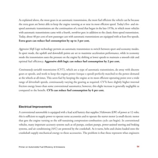 54Primer on Automobile Fuel Efficiency & Emissions
As explained above, the more gears in an automatic transmission, the more fuel efficient the vehicle can be because
the extra gears are better able to keep the engine running at or near its most efficient speed. Today’s five- and six-
speed automatic transmissions are the continuation of a trend that began in the late-1970s, in which more vehicles
with automatic transmissions came with a fourth, overdrive gear, in addition to the classic three-speed transmission.
Today, about 40 per cent of new passenger cars with automatic transmissions are equipped with at least five-speeds.
Extra gears can reduce fuel consumption by up to 3 per cent.
Aggressive Shift Logic technology permits an automatic transmission to switch between sport and economy modes.
In sport mode, the upshift and downshift points are set to maximize acceleration performance, while in economy
mode the transmission eases the pressure on the engine by shifting at lower speeds to maintain a smooth ride and
optimal fuel efficiency. Aggressive shift logic can reduce fuel consumption by 2 per cent.
Continuously variable transmissions (CVT), which are a type of automatic transmission, do away with discrete
gears or speeds, and work to keep the engine power (torque x speed) perfectly matched to the power demand
at the wheels at all times. This saves fuel by keeping the engine at its most efficient operating point over a wide
range of driveshaft speeds, continuously varying the gearing as required. CVTs have slightly higher internal
friction energy losses than some conventional automatics; however, this slight increase is generally negligible as
compared to the benefit. CVTs can reduce fuel consumption by 6 per cent.
Electrical Improvements
A conventional automobile is equipped with a lead acid battery that supplies 3 kilowatts (kW) of power at 12 volts;
this is sufficient to supply power to operate some accessories and to operate the starter motor (a small electric motor
that gets the engine turning so the self-sustaining compression-combustion cycle can begin). In conventional
vehicles, many important accessory systems such as oil pumps, coolant pumps, power-assisted steering and braking
systems, and air conditioning (A/C) are powered by the crankshaft. As it turns, belts and chains loaded onto the
crankshaft supply mechanical energy to these accessories. The problem is that these represent what engineers
 