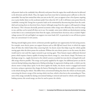 call parasitic loads on the crankshaft; they effectively steal power from the engine that would otherwise be delivered
to the drivetrain and the wheels. Thus, the engine must burn more fuel to maintain power sufficient to drive the
automobile. You may have noticed that when you turn on the A/C, your car appears to lose a bit of power, requiring
you to press further down on the accelerator pedal. Even when the A/C is off, it still draws some power from the
crankshaft, wasting fuel. Energy lost to parasitic loads can be minimized by disconnecting them from the crank-
shaft and running them on electricity from a battery (although energy from the engine is still required to charge
the battery). This is because electrically powered accessories utilize energy more efficiently, they need less energy
to run, and they can be turned off when not in use. For example, some newer vehicles use electrical power steering
so that there is not a continual power draw from the engine, and instead draw electricity only as needed. Higher
voltage systems (42-volt and higher) can support even more loads (A/C, in particular) to run off electric power
than can conventional 12-volt systems.
Moving towards higher power electric architecture provides significant new opportunities for fuel saving systems.
For example, more electric power can support features such as Idle-Off and Launch Assist, in which the engine
shuts off when the vehicle brakes (thus conserving fuel). An electric motor then helps to get the vehicle quickly
moving again when the driver presses the accelerator. Without the extra electric power to run the motor, the driver
would need to wait until the engine restarted to get moving again. These features require additional electrical
power, which requires a battery capable of storing more electric energy (i.e., more electric charge). The battery can
discharge energy (i.e., supply electricity) to the vehicle’s systems as needed, but must also be recharged with avail-
able energy wherever possible. This energy can be partly supplied by the engine, but additional power can also be
retrieved during braking using Regenerative Braking technology. In regenerative braking mode, a vehicle uses the
electric motor to help reduce speed. As the driver applies the brakes, the electric motor is engaged and turned
in reverse, acting as a generator that charges the battery. Resisting this motion, the motor applies a counter-force
to the wheels slowing the vehicle. This differs from conventional braking that slows the vehicle via friction pads,
converting the kinetic energy of the moving vehicle into heat, which is then lost to the surrounding air. Thus,
some of the energy normally lost during conventional braking is retrieved and stored in vehicles with regenerative
braking systems; this stored energy can then be used to power the vehicle.
55 Chapter 3 | Increasing Fuel Efficiency by Improving Automobile Technology
 