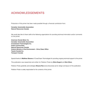 ACKNOWLEDGEMENTS
Production of this primer has been made possible through a financial contribution from:
Canadian Automobile Association
Natural Resources Canada
We would also like to thank staff at the following organizations for providing technical information and/or comments
on the primer:
American Honda Motor Co.
Canadian Automobile Association
CrossChasm Technologies Inc.
Green Communities
Natural Resources Canada
Ontario Ministry of the Environment – Drive Clean Office
Toyota Canada Inc.
Transport Canada
Special thanks to Matthew Stevens of CrossChasm Technologies for providing ongoing technical support to the primer.
This publication was researched and written for Pollution Probe by Olivia Nugent and Bob Oliver.
Pollution Probe gratefully acknowledges Shauna Rae (www.shaunarae.ca) for design and layout of this publication.
Pollution Probe is solely responsible for the contents of this primer.
ISBN 0-919764-52-5
 