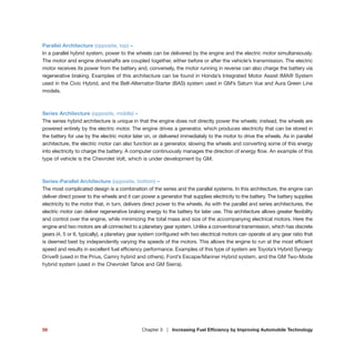 Parallel Architecture (opposite, top) –
In a parallel hybrid system, power to the wheels can be delivered by the engine and the electric motor simultaneously.
The motor and engine driveshafts are coupled together, either before or after the vehicle’s transmission. The electric
motor receives its power from the battery and, conversely, the motor running in reverse can also charge the battery via
regenerative braking. Examples of this architecture can be found in Honda’s Integrated Motor Assist IMA® System
used in the Civic Hybrid, and the Belt-Alternator-Starter (BAS) system used in GM’s Saturn Vue and Aura Green Line
models.
Series Architecture (opposite, middle) –
The series hybrid architecture is unique in that the engine does not directly power the wheels; instead, the wheels are
powered entirely by the electric motor. The engine drives a generator, which produces electricity that can be stored in
the battery for use by the electric motor later on, or delivered immediately to the motor to drive the wheels. As in parallel
architecture, the electric motor can also function as a generator, slowing the wheels and converting some of this energy
into electricity to charge the battery. A computer continuously manages the direction of energy flow. An example of this
type of vehicle is the Chevrolet Volt, which is under development by GM.
Series-Parallel Architecture (opposite, bottom) –
The most complicated design is a combination of the series and the parallel systems. In this architecture, the engine can
deliver direct power to the wheels and it can power a generator that supplies electricity to the battery. The battery supplies
electricity to the motor that, in turn, delivers direct power to the wheels. As with the parallel and series architectures, the
electric motor can deliver regenerative braking energy to the battery for later use. This architecture allows greater flexibility
and control over the engine, while minimizing the total mass and size of the accompanying electrical motors. Here the
engine and two motors are all connected to a planetary gear system. Unlike a conventional transmission, which has discrete
gears (4, 5 or 6, typically), a planetary gear system configured with two electrical motors can operate at any gear ratio that
is deemed best by independently varying the speeds of the motors. This allows the engine to run at the most efficient
speed and results in excellent fuel efficiency performance. Examples of this type of system are Toyota’s Hybrid Synergy
Drive® (used in the Prius, Camry hybrid and others), Ford’s Escape/Mariner Hybrid system, and the GM Two-Mode
hybrid system (used in the Chevrolet Tahoe and GM Sierra).
59 Chapter 3 | Increasing Fuel Efficiency by Improving Automobile Technology
 