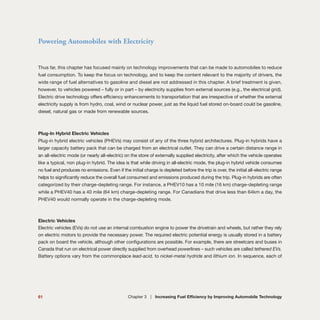 Thus far, this chapter has focused mainly on technology improvements that can be made to automobiles to reduce
fuel consumption. To keep the focus on technology, and to keep the content relevant to the majority of drivers, the
wide range of fuel alternatives to gasoline and diesel are not addressed in this chapter. A brief treatment is given,
however, to vehicles powered – fully or in part – by electricity supplies from external sources (e.g., the electrical grid).
Electric drive technology offers efficiency enhancements to transportation that are irrespective of whether the external
electricity supply is from hydro, coal, wind or nuclear power, just as the liquid fuel stored on-board could be gasoline,
diesel, natural gas or made from renewable sources.
Plug-In Hybrid Electric Vehicles
Plug-in hybrid electric vehicles (PHEVs) may consist of any of the three hybrid architectures. Plug-in hybrids have a
larger capacity battery pack that can be charged from an electrical outlet. They can drive a certain distance range in
an all-electric mode (or nearly all-electric) on the store of externally supplied electricity, after which the vehicle operates
like a typical, non plug-in hybrid. The idea is that while driving in all-electric mode, the plug-in hybrid vehicle consumes
no fuel and produces no emissions. Even if the initial charge is depleted before the trip is over, the initial all-electric range
helps to significantly reduce the overall fuel consumed and emissions produced during the trip. Plug-in hybrids are often
categorized by their charge-depleting range. For instance, a PHEV10 has a 10 mile (16 km) charge-depleting range
while a PHEV40 has a 40 mile (64 km) charge-depleting range. For Canadians that drive less than 64km a day, the
PHEV40 would normally operate in the charge-depleting mode.
Electric Vehicles
Electric vehicles (EVs) do not use an internal combustion engine to power the drivetrain and wheels, but rather they rely
on electric motors to provide the necessary power. The required electric potential energy is usually stored in a battery
pack on board the vehicle, although other configurations are possible. For example, there are streetcars and buses in
Canada that run on electrical power directly supplied from overhead powerlines – such vehicles are called tethered EVs.
Battery options vary from the commonplace lead-acid, to nickel-metal hydride and lithium ion. In sequence, each of
Powering Automobiles with Electricity
61 Chapter 3 | Increasing Fuel Efficiency by Improving Automobile Technology
 