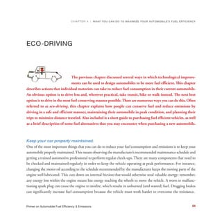 ECO-DRIVING
The previous chapter discussed several ways in which technological improve-
ments can be used to design automobiles to be more fuel efficient. This chapter
describes actions that individual motorists can take to reduce fuel consumption in their current automobile.
An obvious option is to drive less and, wherever practical, take transit, bike or walk instead. The next best
option is to drive in the most fuel-conserving manner possible.There are numerous ways you can do this. Often
referred to as eco-driving, this chapter explains how people can conserve fuel and reduce emissions by
driving in a safe and efficient manner, maintaining their automobile in peak condition, and planning their
trips to minimize distance traveled. Also included is a short guide to purchasing fuel efficient vehicles, as well
as a brief description of some fuel alternatives that you may encounter when purchasing a new automobile.
Keep your car properly maintained.
One of the most important things that you can do to reduce your fuel consumption and emissions is to keep your
automobile properly maintained.This means observing the manufacturer’s recommended maintenance schedule and
getting a trained automotive professional to perform regular check-ups. There are many components that need to
be checked and maintained regularly in order to keep the vehicle operating at peak performance. For instance,
changing the motor oil according to the schedule recommended by the manufacturer keeps the moving parts of the
engine well lubricated. This cuts down on internal friction that would otherwise steal valuable energy; remember,
any energy loss within the engine means less energy reaching the wheels to move the vehicle. A worn or malfunc-
tioning spark plug can cause the engine to misfire, which results in unburned (and wasted) fuel. Dragging brakes
can significantly increase fuel consumption because the vehicle must work harder to overcome the resistance.
CHAPTER 4 | WHAT YOU CAN DO TO MAXIMIZE YOUR AUTOMOBILE’S FUEL EFFICIENCY
64Primer on Automobile Fuel Efficiency & Emissions
 