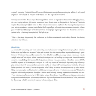 66Primer on Automobile Fuel Efficiency & Emissions
A poorly operating Emission Control System will also mean more pollutants exiting the tailpipe. A well-tuned
engine can consume 15-25 per cent less fuel than one that is poorly maintained.
In today’s automobiles, should any of the above problems exist in an engine (with the exception of dragging brakes),
the check-engine indicator light on the instrument panel should come on. Legislation in the State of California
requires the check-engine light to come on if the vehicle controls detect any failure that may significantly increase
your vehicle’s emissions. A common reason for the check-engine light to be on is that sensors used to monitor exhaust
gases have failed, and the engine controller is unable to ensure proper engine operation. You should take your auto-
mobile in for a check-up immediately if this light is on.
Table 4-1 lists some simple things that can be done by the driver on a monthly basis to keep their car functioning
at its most fuel efficient.
Don’t idle.
An automobile consuming fuel while not moving has a fuel economy rating of zero miles per gallon – that’s as
bad as it can get. In fact, ten seconds of idling will use more fuel than turning off the engine and restarting it again.
For every 10 minutes that you idle, one third of a litre of fuel is wasted for an average vehicle, but this can even be
as high as one half litre if your vehicle has a five-litre engine, such as in a large pick-up truck. If every Canadian
motorist avoided idling their automobile for just three minutes per day, more than 1.4 million tonnes of CO2
would be kept out of the atmosphere each year. As a rule, try to turn off your engine if you are going to be stop-
ping for more than 60 seconds and you are not in traffic. As well, avoid ‘warming up’ your car in the driveway
before you leave the house. Contrary to popular belief, idling is not the best way to warm up your vehicle.
Idling your car’s engine until the interior is sufficiently warm can take up to 10 minutes on a cold day. What’s often
forgotten is that idling only warms the engine – not the wheel bearings, steering, suspension, transmission and tires.
These parts can only be warmed up by driving the vehicle. According to Natural Resources Canada, with today’s
computer-controlled engines, even on very cold winter days, usually no more than one minute of idling is required
for the average vehicle’s motor to be warmed before starting to drive.
 