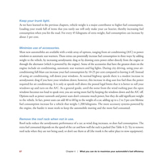Keep your trunk light.
As we have learned in the previous chapters, vehicle weight is a major contributor to higher fuel consumption.
Loading your trunk full of items that you rarely use will only make your car heavier, thereby increasing fuel
consumption when you hit the road. For every 45 kilograms of extra weight, fuel consumption can increase by
about 2 per cent.
Minimize use of accessories.
Most new automobiles are available with a wide array of options, ranging from air conditioning (A/C) to power
windows to automatic seat warmers. These extras can potentially increase fuel consumption in three ways: by adding
weight to the vehicle, by increasing aerodynamic drag or by drawing extra power either directly from the engine or
through the alternator (which is powered by the engine). Some of the accessories that have the greatest drain on the
engine include air conditioning, automatic seat warmers and fog lights. During city driving, using your air-
conditioning full-blast can increase your fuel consumption by 10-25 per cent compared to leaving it off. Instead
of using air conditioning, roll down your windows. At normal highway speeds there is a modest increase in
aerodynamic drag if you have your windows down; however, this increase in drag uses less fuel than the power
required for air conditioning. It is only at speeds well above the posted legal limits that it is better to roll your
windows up and turn on the A/C. As a general guide, until the noise from the wind rushing past the open
windows becomes too loud to speak over, you are saving more fuel by keeping the windows down and the A/C off.
Options such as power sunroofs and power seats don’t consume much power, but they do add significant weight
to the vehicle. In fact, power seats can add 40 to 60 kg to the weight of a car, adding up to a 2 to 3 per cent lifetime
fuel consumption increase for a vehicle that weighs 1,200 kilograms. The more accessory systems powered by
the engine, the harder it must work to keep the automobile moving and the more fuel consumed.
Remove the roof rack when not in use.
Roof racks reduce the aerodynamic performance of a car; as wind drag increases, so does fuel consumption. The
extra fuel consumed depends on the speed of the car and how well the rack is packed (See Table 4-2). Try to remove
roof racks when they are not being used, or don’t use them at all (the trunk is the safest place to stow equipment).
67 Chapter 4 | What you can do to maximize your automobile’s fuel efficiency
 
