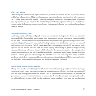 Plan trips wisely.
When doing errands by automobile, try to combine all of your stops into one trip – this will save you time, money
and fuel and reduce emissions. Taking several separate short trips with cold engine starts (term ‘cold’ refers to a start at
20˚C) can use twice as much fuel as would a longer trip covering the same distance with a warm engine. By planning
your trips ahead of time, you can ensure that most traveling occurs when the engine is warmed up and most efficient.
A warm engine also keeps your emissions control system working properly, keeping your emissions of air pollutants
as low as possible.
Adjust your driving style.
Accelerating rapidly and braking hard greatly increases fuel consumption. It also puts a lot of wear and tear on the
engine and brakes. Frequent hard braking means you’re wasting energy invested in getting the car up to speed in
the first place. One study referenced by Natural Resources Canada showed that aggressive driving behaviour, char-
acterized as frequent “jackrabbit” starts and hard braking, reduced travel time by only 4 per cent but increased
fuel consumption by 39 per cent. Fuel efficiency is optimal when motorists accelerate smoothly and maintain steady
speeds as much as possible. The same holds true on the highway. It takes energy to get a vehicle up to cruising
speed, and that energy is lost every time the vehicle is forced to slow down unnecessarily – for example, when
approaching other vehicles too quickly and having to brake. Using cruise control on the highway helps you
maintain a constant speed and will also save gas (but remember to take care when using cruise control in slippery
conditions and check the owner’s manual for proper instructions on its use). Also, avoid driving with your left foot
on the brake – it increases fuel consumption and prematurely wears out the brakes.
Use a block heater in cold weather.
During colder months, automobile engines and their emission control systems (e.g., catalytic converters) take longer
to warm up to their proper operating temperature, at which point engine efficiency is optimal and emissions of
toxic and smog-forming pollutants are kept minimal. Until an automobile warms up, its engine can burn up to 50
per cent more fuel, and emissions of pollutants are uncontrolled. As well, when an engine starts up in cold weather,
the oil that lubricates the parts is thick and slow, making the engine work harder to get going and contributing to
5
The same holds true on the highway. It takes energy to get a vehicle up to cruising speed, and that energy is lost every time the vehicle is forced to slow down unnecessarily.
70Primer on Automobile Fuel Efficiency & Emissions
 