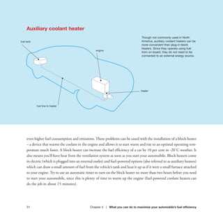 heater
even higher fuel consumption and emissions. These problems can be eased with the installation of a block heater
– a device that warms the coolant in the engine and allows it to start warm and rise to an optimal operating tem-
perature much faster. A block heater can increase the fuel efficiency of a car by 10 per cent in -20˚C weather. It
also means you’ll have heat from the ventilation system as soon as you start your automobile. Block heaters come
in electric (which is plugged into an external outlet) and fuel-powered options (also referred to as auxiliary heaters)
which can draw a small amount of fuel from the vehicle’s tank and heat it up as if it were a small furnace attached
to your engine. Try to use an automatic timer to turn on the block heater no more than two hours before you need
to start your automobile, since this is plenty of time to warm up the engine (fuel-powered coolant heaters can
do the job in about 15 minutes).
71 Chapter 4 | What you can do to maximize your automobile’s fuel efficiency
Auxiliary coolant heater
Though not commonly used in North
America, auxiliary coolant heaters can be
more convenient than plug-in block
heaters. Since they operate using fuel
from on-board, they do not need to be
connected to an external energy source.
engine
fuel tank
fuel line to heater
 