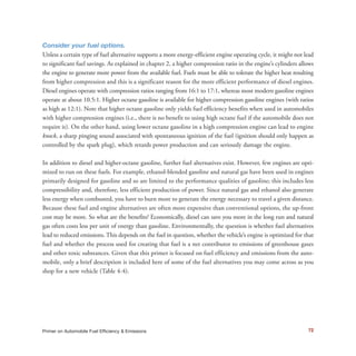 72Primer on Automobile Fuel Efficiency & Emissions
Consider your fuel options.
Unless a certain type of fuel alternative supports a more energy-efficient engine operating cycle, it might not lead
to significant fuel savings. As explained in chapter 2, a higher compression ratio in the engine’s cylinders allows
the engine to generate more power from the available fuel. Fuels must be able to tolerate the higher heat resulting
from higher compression and this is a significant reason for the more efficient performance of diesel engines.
Diesel engines operate with compression ratios ranging from 16:1 to 17:1, whereas most modern gasoline engines
operate at about 10.5:1. Higher octane gasoline is available for higher compression gasoline engines (with ratios
as high as 12:1). Note that higher octane gasoline only yields fuel efficiency benefits when used in automobiles
with higher compression engines (i.e., there is no benefit to using high octane fuel if the automobile does not
require it). On the other hand, using lower octane gasoline in a high compression engine can lead to engine
knock, a sharp pinging sound associated with spontaneous ignition of the fuel (ignition should only happen as
controlled by the spark plug), which retards power production and can seriously damage the engine.
In addition to diesel and higher-octane gasoline, further fuel alternatives exist. However, few engines are opti-
mized to run on these fuels. For example, ethanol-blended gasoline and natural gas have been used in engines
primarily designed for gasoline and so are limited to the performance qualities of gasoline; this includes less
compressibility and, therefore, less efficient production of power. Since natural gas and ethanol also generate
less energy when combusted, you have to burn more to generate the energy necessary to travel a given distance.
Because these fuel and engine alternatives are often more expensive than conventional options, the up-front
cost may be more. So what are the benefits? Economically, diesel can save you more in the long run and natural
gas often costs less per unit of energy than gasoline. Environmentally, the question is whether fuel alternatives
lead to reduced emissions. This depends on the fuel in question, whether the vehicle’s engine is optimized for that
fuel and whether the process used for creating that fuel is a net contributor to emissions of greenhouse gases
and other toxic substances. Given that this primer is focused on fuel efficiency and emissions from the auto-
mobile, only a brief description is included here of some of the fuel alternatives you may come across as you
shop for a new vehicle (Table 4-4).
 