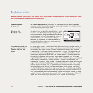 Purchasing a Vehicle
When it comes to purchasing a new vehicle, try to purchase the most fuel efficient car that meets your needs.
The checklist below can help inform your decision.
Do some research Go to http://oee.nrcan.gc.ca to compare the fuel consumption of various makes and
at home first models of vehicles for a specific model year and to help you select the most fuel efficient
vehicle that meets your everyday needs.
Check out the Compare vehicles using the EnerGuide label that is found
EnerGuide Label on all new cars. The label shows city and highway fuel
consumption ratings and an estimated annual fuel cost
for that particular vehicle. These values may not be a
perfect estimate of the fuel consumption that you
personally will experience, but it is a valuable tool for
comparing the relative difference in fuel consumption
performance between models.
Choose a vehicle that fits Put some serious thought into your space and cargo needs. Often the bigger the car, the
your everyday needs in heavier it will be. If you need extra space because you occasionally load your car with
terms of both size and equipment or large items, consider a towable trailer for those times or rent or borrow
power a larger vehicle. If interior space is important, consider a minivan. Few vehicles can rival
the interior volume and seating capacity of a minivan – even SUVs don’t offer as much
space and usually consume much more fuel. Another option is a 4-cylinder model of a
compact SUV, ‘crossover’ utility vehicle or station wagon. Passenger cars with smaller
engines tend to deliver better fuel economy than those with larger engines, and may cost
less in terms of purchase price and fuel expenses. If keeping fuel consumption and
emissions low is important to you, consider a V6 instead of a V8 engine option; or a 4-cylinder
engine instead of a V6, where the option exists. If you need more power than a small
gasoline engine can deliver, look for options that can boost power without increasing
fuel consumption; small engines that have turbochargers or are coupled to a hybrid
drivetrain might fit your needs. Diesel engines can also offer excellent towing capability
and better fuel efficiency performance than gasoline engines in similar models. Keep in
mind that horsepower levels have doubled over the past two decades and that the power
available in today’s subcompact cars exceeds that of many midsize sedans of the mid-
1980s. How much power do you really need for the majority of your driving?
75 Chapter 4 | What you can do to maximize your automobile’s fuel efficiency
 