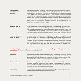 Choose manual Look for the transmission option that minimizes fuel consumption. Generally speaking,
transmission over manual transmissions will use less fuel – saving up to 100 litres a year - if you know how
automatic to use them. One technique for minimizing fuel consumption with manual transmissions
is to up-shift at lower engine speeds. Driving in a lower gear than necessary causes the
engine to run fast and leads to increased friction losses in the engine. However, keep in
mind that newer automatic transmissions can deliver comparable (or even better) efficiency
to manual transmissions for the average driver who is not conscientious about fuel efficient
shifting techniques. When in doubt, check the Government of Canada’s EnerGuide fuel
consumption ratings (see preceeding page).
Two-wheel drive vs. The added weight and drivetrain losses associated with 4-wheel and ‘all-wheel’ drive
four-wheel drive systems increase fuel consumption. Although all-wheel drive can offer better traction
when accelerating under slippery conditions, it does not assist in turning or braking; there
is no substitute for safe driving habits. Snow tires and electronic stability control (ESC) can
enhance safety performance without the same weight penalty as all-wheel drive systems.
Be conscientious about Accessories and power features can be a big drag on an engine, increasing fuel consump-
adding the extras tion. Added features, such as sunroofs, can add weight or contribute to aerodynamic drag.
Aftermarket additions, such as spoilers and other stylized treatments to the shape of the
automobile, may have an aesthetic impact but often add weight and increase drag. If the
automaker didn’t include them in the original design, it is unlikely they work to save fuel.
Think about how much you really need these items; are they worth the increased fuel
consumption and emissions?
Consider adding the following options when purchasing your next vehicle. They can all help to reduce fuel
consumption (Source: Natural Resources Canada’s AutoSmart Guide)
Tinted glass This option can help block some of the sun's radiation from entering through the windows
and heating up the passenger space, which will reduce the need for air conditioning and
help you save fuel. Tinted glass can be installed on any vehicle. Before installing tinted
glass, check with local authorities regarding car window tint laws in your area.
Aluminum wheels These wheels are lighter than the traditional steel used in most vehicles. This reduces
weight and, hence, fuel consumption. Note, however, that some aluminum wheels may
be less resistant to impact than traditional steel wheels. This can lead to other problems
with tire performance, so check with a trusted dealer.
Cruise control Using cruise control helps to save fuel on highway driving by maintaining a consistent
speed, reducing speeding and encouraging eco-driving.
76Primer on Automobile Fuel Efficiency & Emissions
 