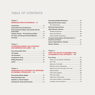 TABLE OF CONTENTS
Chapter 1
EMISSIONS FROM AUTOMOBILES / 9
Introduction ..............................................10
Automobile Fuel and Emissions ......................11
Environmental Problems Associated with the
Automobile ..............................................19
Climate Change - The Greenhouse Effect ..........19
Air Toxics and Smog-Forming Pollutants............20
Acid Rain ................................................21
Chapter 2
AUTOMOBILE ENERGY USE, EFFICIENCY
AND EMISSIONS EXPLAINED / 23
How Automobiles Work ................................25
The Engine ..............................................32
The Drivetrain............................................36
Aerodynamic Drag ......................................37
Rolling Resistance ......................................38
Inertia ....................................................39
Chapter 3
INCREASING FUEL EFFICIENCY BY IMPROVING
AUTOMOBILE TECHNOLOGY / 41
Decreasing Vehicle Weight ............................42
Reducing Engine Size ..................................44
Gasoline vs. Diesel Engines ..........................51
Aerodynamic Drag Improvements....................52
Decreasing Rolling Resistance........................52
Reducing Drivetrain Losses ..........................53
The Transmission ......................................53
Electrical Improvements ..............................54
Hybrid Electric Vehicles ................................57
Parallel Architecture ..................................59
Series Architecture ....................................59
Series-Parallel Architecture ..........................59
Powering Automobiles with Alternatives to
Gasoline and Diesel ....................................61
Plug-In Hybrid Electric Vehicles ......................61
Electric Vehicles ........................................61
Chapter 4
WHAT YOU CAN DO TO MAXIMIZE YOUR
AUTOMOBILE’S FUEL EFFICIENCY / 63
Eco-driving ..............................................64
Keep your car properly maintained ..................64
Don’t idle ..............................................66
Keep your trunk light ..................................67
Minimize use of accessories..........................67
Remove the roof rack when not in use ..............67
Reduce speed..........................................68
Check tires regularly ..................................69
Plan trips wisely........................................70
Adjust your driving style ..............................70
Use a block heater in cold weather ..................70
Consider your fuel options ............................72
 