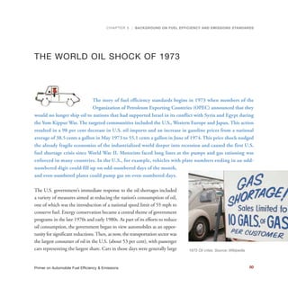 THE WORLD OIL SHOCK OF 1973
The story of fuel efficiency standards begins in 1973 when members of the
Organization of Petroleum Exporting Countries (OPEC) announced that they
would no longer ship oil to nations that had supported Israel in its conflict with Syria and Egypt during
the Yom Kippur War. The targeted communities included the U.S., Western Europe and Japan. This action
resulted in a 98 per cent decrease in U.S. oil imports and an increase in gasoline prices from a national
average of 38.5 cents a gallon in May 1973 to 55.1 cents a gallon in June of 1974. This price shock nudged
the already fragile economies of the industrialized world deeper into recession and caused the first U.S.
fuel shortage crisis since World War II. Motorists faced long lines at the pumps and gas rationing was
enforced in many countries. In the U.S., for example, vehicles with plate numbers ending in an odd-
numbered digit could fill up on odd-numbered days of the month,
and even-numbered plates could pump gas on even-numbered days.
The U.S. government’s immediate response to the oil shortages included
a variety of measures aimed at reducing the nation’s consumption of oil,
one of which was the introduction of a national speed limit of 55 mph to
conserve fuel. Energy conservation became a central theme of government
programs in the late 1970s and early 1980s. As part of its efforts to reduce
oil consumption, the government began to view automobiles as an oppor-
tunity for significant reductions.Then, as now, the transportation sector was
the largest consumer of oil in the U.S. (about 53 per cent), with passenger
cars representing the largest share. Cars in those days were generally large
CHAPTER 5 | BACKGROUND ON FUEL EFFICIENCY AND EMISSIONS STANDARDS
80Primer on Automobile Fuel Efficiency & Emissions
1973 Oil crisis. Source: Wikipedia
 