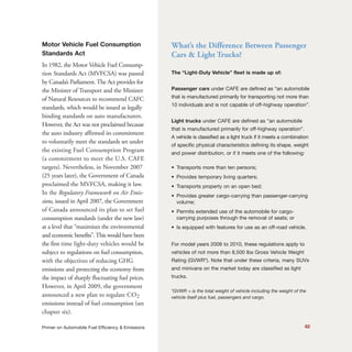 Motor Vehicle Fuel Consumption
Standards Act
In 1982, the Motor Vehicle Fuel Consump-
tion Standards Act (MVFCSA) was passed
by Canada’s Parliament. The Act provides for
the Minister of Transport and the Minister
of Natural Resources to recommend CAFC
standards, which would be issued as legally
binding standards on auto manufacturers.
However, the Act was not proclaimed because
the auto industry affirmed its commitment
to voluntarily meet the standards set under
the existing Fuel Consumption Program
(a commitment to meet the U.S. CAFE
targets). Nevertheless, in November 2007
(25 years later), the Government of Canada
proclaimed the MVFCSA, making it law.
In the Regulatory Framework on Air Emis-
sions, issued in April 2007, the Government
of Canada announced its plan to set fuel
consumption standards (under the new law)
at a level that “maximizes the environmental
and economic benefits”.This would have been
the first time light-duty vehicles would be
subject to regulations on fuel consumption,
with the objectives of reducing GHG
emissions and protecting the economy from
the impact of sharply fluctuating fuel prices.
However, in April 2009, the government
announced a new plan to regulate CO2
emissions instead of fuel consumption (see
chapter six).
82Primer on Automobile Fuel Efficiency & Emissions
What’s the Difference Between Passenger
Cars & Light Trucks?
The “Light-Duty Vehicle” fleet is made up of:
Passenger cars under CAFE are defined as “an automobile
that is manufactured primarily for transporting not more than
10 individuals and is not capable of off-highway operation”.
Light trucks under CAFE are defined as “an automobile
that is manufactured primarily for off-highway operation”.
A vehicle is classified as a light truck if it meets a combination
of specific physical characteristics defining its shape, weight
and power distribution, or if it meets one of the following:
• Transports more than ten persons;
• Provides temporary living quarters;
• Transports property on an open bed;
• Provides greater cargo-carrying than passenger-carrying
volume;
• Permits extended use of the automobile for cargo-
carrying purposes through the removal of seats; or
• Is equipped with features for use as an off-road vehicle.
For model years 2008 to 2010, these regulations apply to
vehicles of not more than 8,500 lbs Gross Vehicle Weight
Rating (GVWR*). Note that under these criteria, many SUVs
and minivans on the market today are classified as light
trucks.
*GVWR = is the total weight of vehicle including the weight of the
vehicle itself plus fuel, passengers and cargo.
 