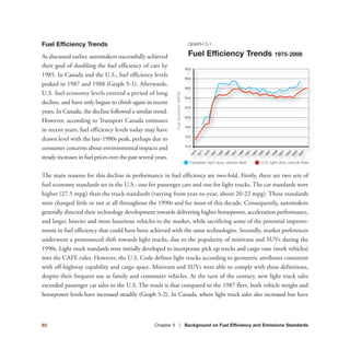 Fuel Efficiency Trends
As discussed earlier, automakers successfully achieved
their goal of doubling the fuel efficiency of cars by
1985. In Canada and the U.S., fuel efficiency levels
peaked in 1987 and 1988 (Graph 5-1). Afterwards,
U.S. fuel economy levels entered a period of long
decline, and have only begun to climb again in recent
years. In Canada, the decline followed a similar trend.
However, according to Transport Canada estimates
in recent years, fuel efficiency levels today may have
drawn level with the late-1980s peak, perhaps due to
consumer concerns about environmental impacts and
steady increases in fuel prices over the past several years.
The main reasons for this decline in performance in fuel efficiency are two-fold. Firstly, there are two sets of
fuel economy standards set in the U.S.: one for passenger cars and one for light trucks. The car standards were
higher (27.5 mpg) than the truck standards (varying from year-to-year, about 20-22 mpg). These standards
were changed little or not at all throughout the 1990s and for most of this decade. Consequently, automakers
generally directed their technology development towards delivering higher horsepower, acceleration performance,
and larger, heavier and more luxurious vehicles to the market, while sacrificing some of the potential improve-
ments in fuel efficiency that could have been achieved with the same technologies. Secondly, market preferences
underwent a pronounced shift towards light trucks, due to the popularity of minivans and SUVs during the
1990s. Light truck standards were initially developed to incorporate pick up trucks and cargo vans (work vehicles)
into the CAFE rules. However, the U.S. Code defines light trucks according to geometric attributes consistent
with off-highway capability and cargo space. Minivans and SUVs were able to comply with these definitions,
despite their frequent use as family and commuter vehicles. At the turn of the century, new light truck sales
exceeded passenger car sales in the U.S. The result is that compared to the 1987 fleet, both vehicle weight and
horsepower levels have increased steadily (Graph 5-2). In Canada, where light truck sales also increased but have
GRAPH 5-1
Fuel Efficiency Trends 1975-2008
83 Chapter 5 | Background on Fuel Efficiency and Emissions Standards
FuelEconomy(MPG)
Canadian light-duty vehicle fleet U.S. light-duty vehicle fleet
14.0
16.0
18.0
20.0
22.0
24.0
26.0
28.0
30.0
1975
1977
1979
1981
1985
1983
1987
1989
1991
1993
1995
1997
1999
2001
2003
2005
2007
 
