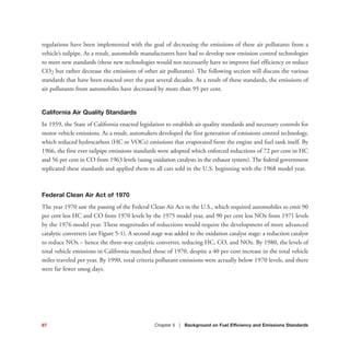 87 Chapter 5 | Background on Fuel Efficiency and Emissions Standards
regulations have been implemented with the goal of decreasing the emissions of these air pollutants from a
vehicle’s tailpipe. As a result, automobile manufacturers have had to develop new emission control technologies
to meet new standards (these new technologies would not necessarily have to improve fuel efficiency or reduce
CO2 but rather decrease the emissions of other air pollutants). The following section will discuss the various
standards that have been enacted over the past several decades. As a result of these standards, the emissions of
air pollutants from automobiles have decreased by more than 95 per cent.
California Air Quality Standards
In 1959, the State of California enacted legislation to establish air quality standards and necessary controls for
motor vehicle emissions. As a result, automakers developed the first generation of emissions control technology,
which reduced hydrocarbon (HC or VOCs) emissions that evaporated from the engine and fuel tank itself. By
1966, the first ever tailpipe emissions standards were adopted which enforced reductions of 72 per cent in HC
and 56 per cent in CO from 1963 levels (using oxidation catalysts in the exhaust system). The federal government
replicated these standards and applied them to all cars sold in the U.S. beginning with the 1968 model year.
Federal Clean Air Act of 1970
The year 1970 saw the passing of the Federal Clean Air Act in the U.S., which required automobiles to emit 90
per cent less HC and CO from 1970 levels by the 1975 model year, and 90 per cent less NOx from 1971 levels
by the 1976 model year. These magnitudes of reductions would require the development of more advanced
catalytic converters (see Figure 5-1). A second stage was added to the oxidation catalyst stage: a reduction catalyst
to reduce NOx – hence the three-way catalytic converter, reducing HC, CO, and NOx. By 1980, the levels of
total vehicle emissions in California matched those of 1970, despite a 40 per cent increase in the total vehicle
miles traveled per year. By 1990, total criteria pollutant emissions were actually below 1970 levels, and there
were far fewer smog days.
 