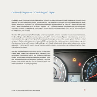 88Primer on Automobile Fuel Efficiency & Emissions
On-Board Diagnostics (“Check-Engine” Light)
In the early 1980s, automobile manufacturers began to introduce on-board computers to enable more precise control of engine
operation, including the timing of ignition and fuel injection. The presence of computers in automobiles enabled the devel-
opment of advanced diagnostics (i.e., sophisticated monitoring of engine operation). In 1985, the California Air Resources
Board (CARB) mandated the use of On-Board Diagnostic (OBD). This led to a further mandate for more robust diagnostic
and control capability in 1988 (OBD-II). In time, OBD-II became standard for all automobiles sold in the U.S. and Canada (from
the 1996 model year onwards).
When the OBD system detects malfunctions that can shorten engine life, consume excess fuel or cause excessive emissions,
the Check Engine light will be illuminated on your automobile’s instrument panel. Types of malfunctions can range from
mistimed ignition (i.e., engine “misfiring”) to faulty sensors, such as oxygen sensors in the exhaust system, which are a critical
component of advanced emissions control systems (OBD is an innovation that enables automakers to achieve a very high level
of emissions performance). Therefore, the Check Engine light should not be ignored. Get your automobile checked as soon
as possible if it lights up while you are driving. Your automobile’s emissions control system may not be working if the Check
Engine light is illuminated.
OBD also provides for a communications port (on the dashboard
in some newer models). OBD protocols permit maintenance pro-
fessionals to communicate directly with the automobile’s OBD
system, allowing them to observe operational parameters in real
time, download information for analysis or upload new OBD code.
Generic code readers that plug into the communications port
enable problems to be quickly diagnosed.
 