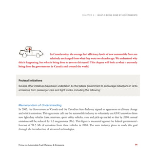 94Primer on Automobile Fuel Efficiency & Emissions
THE WORLD OIL SHOCK OF 1973
In Canada today, the average fuel efficiency levels of new automobile fleets are
relatively unchanged from what they were two decades ago. We understand why
this is happening, but what is being done to reverse this trend? This chapter will look at what is currently
being done by governments in Canada and around the world.
Federal Initiatives
Several other initiatives have been undertaken by the federal government to encourage reductions in GHG
emissions from passenger cars and light trucks, including the following:
Memorandum of Understanding
In 2005, the Government of Canada and the Canadian Auto Industry signed an agreement on climate change
and vehicle emissions. This agreement calls on the automobile industry to voluntarily cut GHG emissions from
new light-duty vehicles (cars, minivans, sport utility vehicles, vans and pick-up trucks) so that by 2010, annual
emissions will be reduced by 5.3 megatonnes (Mt). This figure is measured against the federal government’s
forecast of 91.5 Mt of emissions from these vehicles in 2010. The auto industry plans to reach this goal
through the introduction of advanced technologies.
CHAPTER 6 | WHAT IS BEING DONE BY GOVERNMENTS
 
