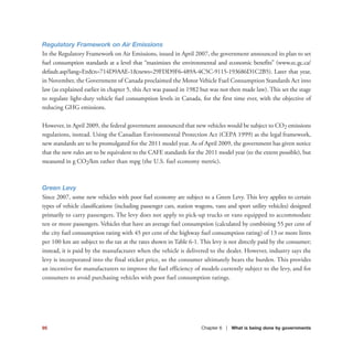 95 Chapter 6 | What is being done by governments
Regulatory Framework on Air Emissions
In the Regulatory Framework on Air Emissions, issued in April 2007, the government announced its plan to set
fuel consumption standards at a level that “maximizes the environmental and economic benefits” (www.ec.gc.ca/
default.asp?lang=En&n=714D9AAE-1&news=29FDD9F6-489A-4C5C-9115-193686D1C2B5). Later that year,
in November, the Government of Canada proclaimed the Motor Vehicle Fuel Consumption Standards Act into
law (as explained earlier in chapter 5, this Act was passed in 1982 but was not then made law). This set the stage
to regulate light-duty vehicle fuel consumption levels in Canada, for the first time ever, with the objective of
reducing GHG emissions.
However, in April 2009, the federal government announced that new vehicles would be subject to CO2 emissions
regulations, instead. Using the Canadian Environmental Protection Act (CEPA 1999) as the legal framework,
new standards are to be promulgated for the 2011 model year. As of April 2009, the government has given notice
that the new rules are to be equivalent to the CAFE standards for the 2011 model year (to the extent possible), but
measured in g CO2/km rather than mpg (the U.S. fuel economy metric).
Green Levy
Since 2007, some new vehicles with poor fuel economy are subject to a Green Levy. This levy applies to certain
types of vehicle classifications (including passenger cars, station wagons, vans and sport utility vehicles) designed
primarily to carry passengers. The levy does not apply to pick-up trucks or vans equipped to accommodate
ten or more passengers. Vehicles that have an average fuel consumption (calculated by combining 55 per cent of
the city fuel consumption rating with 45 per cent of the highway fuel consumption rating) of 13 or more litres
per 100 km are subject to the tax at the rates shown in Table 6-1. This levy is not directly paid by the consumer;
instead, it is paid by the manufacturer when the vehicle is delivered to the dealer. However, industry says the
levy is incorporated into the final sticker price, so the consumer ultimately bears the burden. This provides
an incentive for manufacturers to improve the fuel efficiency of models currently subject to the levy, and for
consumers to avoid purchasing vehicles with poor fuel consumption ratings.
 