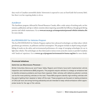 97 Chapter 6 | What is being done by governments
duty truck in Canadian automobile dealers’ showrooms is expected to carry an EnerGuide fuel economy label,
but there is no law requiring dealers to do so.
Auto$mart
The Auto$mart program, delivered by Natural Resources Canada, offers a wide variety of teaching tools, on-line
resources, publications and tips to inform motorists about improving automobile fuel efficiency through good driving
practices and vehicle maintenance. Go to www.oee.nrcan.gc.ca/transportation/personal-vehicles-initiative.cfm
for more details.
EcoTECHNOLOGY for Vehicles Program
The EcoTECHNOLOGY for Vehicles Program explores how advanced technologies can help reduce vehicle
greenhouse gas emissions, air pollutants and fuel consumption. The program includes in-depth testing and pub-
lishing of results on the safety and environmental performance of a range of emerging technologies for use in
light-duty vehicles.The technologies are then showcased at various events across the country to provide Canadians
with ‘hands-on’ experience. Go to www.tc.gc.ca/programs/environment/etv/menu-eng.htm for more details.
Provincial Initiatives
INSPECTION AND MAINTENANCE PROGRAMS —
British Columbia (Vancouver and Fraser Valley Region) and Ontario have both implemented vehicle
inspection and maintenance (I&M) programs. The programs require vehicles to undergo an emissions test
to identify emissions problems and have them repaired. Older vehicles with defective pollution controls
can be the most polluting vehicles on the road. These I&M programs identify high emitting vehicles with
the goal of getting them repaired or taken off the road. These programs are focused on testing emissions
of CACs (air toxic and smog-forming pollutants) and are intended to keep vehicle emissions within appro-
priate levels for the age of the vehicle.
 
