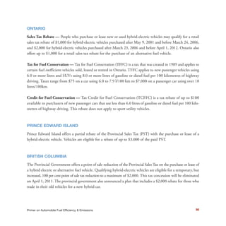 98Primer on Automobile Fuel Efficiency & Emissions
ONTARIO
Sales Tax Rebate — People who purchase or lease new or used hybrid-electric vehicles may qualify for a retail
sales tax rebate of $1,000 for hybrid-electric vehicles purchased after May 9, 2001 and before March 24, 2006,
and $2,000 for hybrid-electric vehicles purchased after March 23, 2006 and before April 1, 2012. Ontario also
offers up to $1,000 for a retail sales tax rebate for the purchase of an alternative fuel vehicle.
Tax for Fuel Conservation — Tax for Fuel Conservation (TFFC) is a tax that was created in 1989 and applies to
certain fuel inefficient vehicles sold, leased or rented in Ontario. TFFC applies to new passenger vehicles using
6.0 or more litres and SUVs using 8.0 or more litres of gasoline or diesel fuel per 100 kilometres of highway
driving. Taxes range from $75 on a car using 6.0 to 7.9 l/100 km to $7,000 on a passenger car using over 18
litres/100km.
Credit for Fuel Conservation — Tax Credit for Fuel Conservation (TCFFC) is a tax rebate of up to $100
available to purchasers of new passenger cars that use less than 6.0 litres of gasoline or diesel fuel per 100 kilo-
metres of highway driving. This rebate does not apply to sport utility vehicles.
PRINCE EDWARD ISLAND
Prince Edward Island offers a partial rebate of the Provincial Sales Tax (PST) with the purchase or lease of a
hybrid-electric vehicle. Vehicles are eligible for a rebate of up to $3,000 of the paid PST.
BRITISH COLUMBIA
The Provincial Government offers a point of sale reduction of the Provincial Sales Tax on the purchase or lease of
a hybrid electric or alternative fuel vehicle. Qualifying hybrid-electric vehicles are eligible for a temporary, but
increased, 100 per cent point of sale tax reduction to a maximum of $2,000. This tax concession will be eliminated
on April 1, 2011. The provincial government also announced a plan that includes a $2,000 rebate for those who
trade in their old vehicles for a new hybrid car.
 
