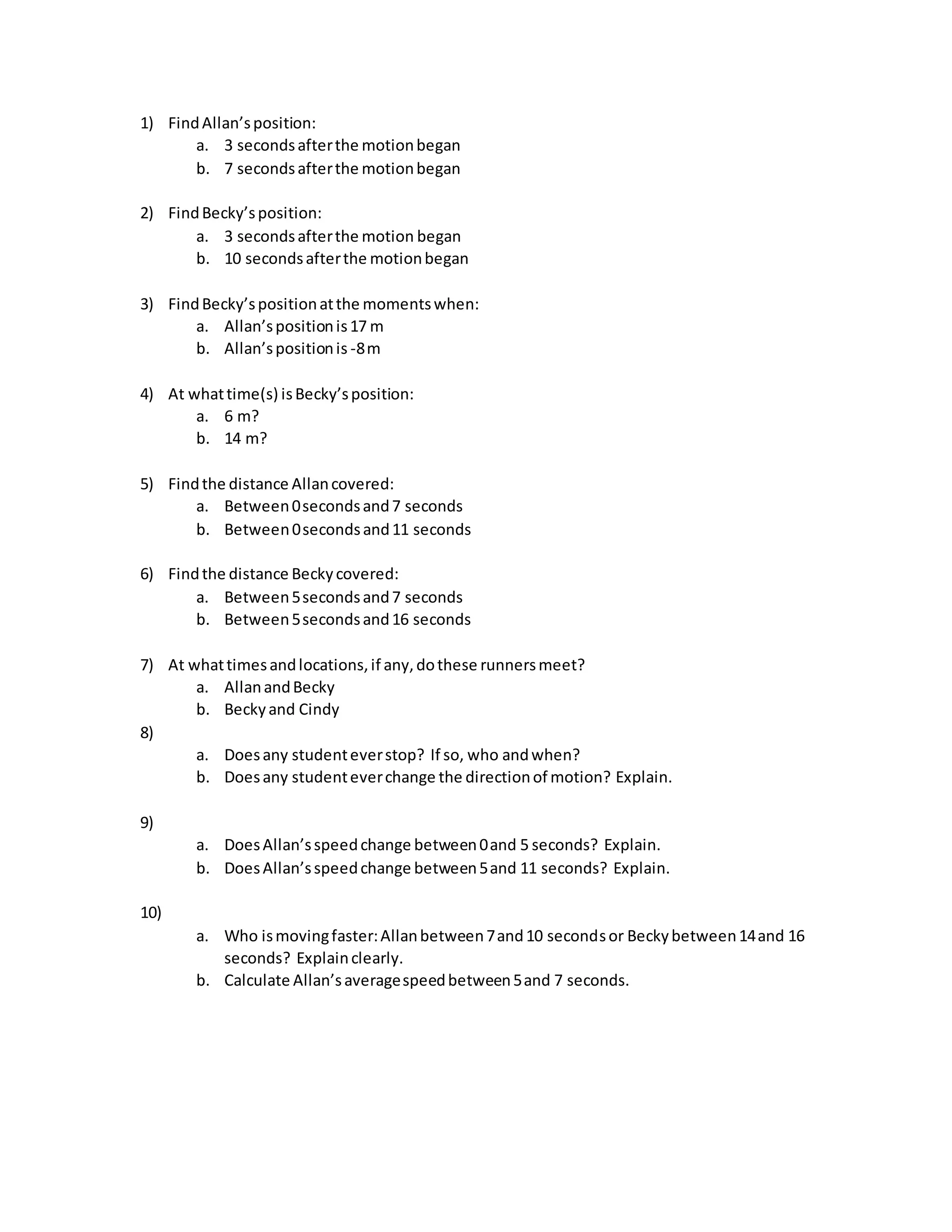 1) FindAllan’sposition:
a. 3 secondsafterthe motionbegan
b. 7 secondsafterthe motionbegan
2) FindBecky’sposition:
a. 3 secondsafterthe motion began
b. 10 secondsafterthe motionbegan
3) FindBecky’spositionatthe momentswhen:
a. Allan’spositionis17 m
b. Allan’spositionis -8m
4) At whattime(s) isBecky’sposition:
a. 6 m?
b. 14 m?
5) Findthe distance Allancovered:
a. Between0secondsand7 seconds
b. Between0secondsand11 seconds
6) Findthe distance Beckycovered:
a. Between5secondsand7 seconds
b. Between5secondsand16 seconds
7) At whattimesandlocations,if any,dothese runnersmeet?
a. AllanandBecky
b. Beckyand Cindy
8)
a. Doesany studenteverstop? If so, who andwhen?
b. Doesany studenteverchange the directionof motion? Explain.
9)
a. DoesAllan’sspeedchange between0and 5 seconds? Explain.
b. DoesAllan’sspeedchange between5and 11 seconds? Explain.
10)
a. Who ismovingfaster:Allanbetween7and10 secondsor Beckybetween14and 16
seconds? Explainclearly.
b. Calculate Allan’saveragespeedbetween5and 7 seconds.
 