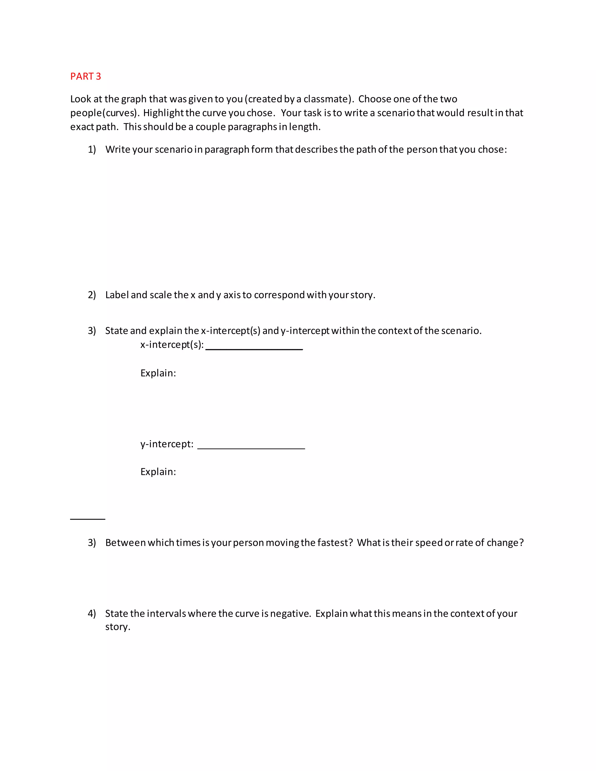 PART 3
Look at the graph that wasgivento you(createdbya classmate). Choose one of the two
people(curves). Highlightthe curve youchose. Your task isto write a scenariothatwould resultinthat
exactpath. Thisshouldbe a couple paragraphsinlength.
1) Write your scenarioinparagraphform thatdescribesthe pathof the personthatyou chose:
2) Label and scale the x andy axisto correspondwithyourstory.
3) State and explain the x-intercept(s) andy-interceptwithinthe contextof the scenario.
x-intercept(s):___________________
Explain:
y-intercept: _____________________
Explain:
3) Betweenwhichtimesisyourpersonmovingthe fastest? Whatistheir speedorrate of change?
4) State the intervalswhere the curve isnegative. Explainwhatthismeansinthe contextof your
story.
 