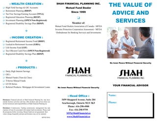 THE VALUE OF
ADVICE AND
SERVICES
No Inner Peace Without Financial Security
YOUR FINANCIAL ADVISOR
Name:
Phone:
SHAH FINANCIAL PLANNING INC.
Mutual Fund Dealer
Since 1999
Member of:
Mutual Fund Dealers Association of Canada - MFDA
Investor Protection Corporation Assessment - MFDA
Ombudsman for Banking Services and Investments
No Inner Peace Without Financial Security
: Head Office :
3459 Sheppard Avenue, Suite 204
Scarborough, Ontario M1T 3K5
Phone: 416-298-4900
Fax: 416-298-9759
SFP@ShahFinancial.ca
www.ShahFinancial.ca
: PRODUCTS :
	 Daily High Interest Savings
	GICs
	 Mutual Funds (Trust & Class)
	 T-Series Mutual Funds
	 G5/20 Series
	 Referral Products: Mortgages & Investment Loans
Disclosure: Financial advisors at Shah Financial Planning Inc. may have
outside business activities and may offer products and services those are
not the businesses and responsibilities of Shah Financial Planning inc.
Disclaimer: Commissions, Trailing commissions, management fees and
expenses all may be associated with mutual fund investments. Please read
the prospectus before investing. Mutual funds are not guaranteed, their
values change frequently and past performance may not be repeated.
SFP 05/2016
: WEALTH CREATION :
	 High Yield Savings & GIC Accounts
	 Retirement Planning (RRSP)
	 Tax Free Savings/Earning Account (TFSA)
	 Registered Education Planning (RESP)
	 Investment Planning (OPEN/Non-Registered)
	 Registered Disability Savings Plan (RDSP)
v
: INCOME CREATION :
	 Registered Retirement Income Fund (RRIF)
	 Locked-in Retirement Account (LIRA)
	 Life Income Fund (LIF)
	 Tax Efficient Cash Flow (OPEN/Non-Registered)
	 Registered Disability Savings Plan (RDSP)
v
 