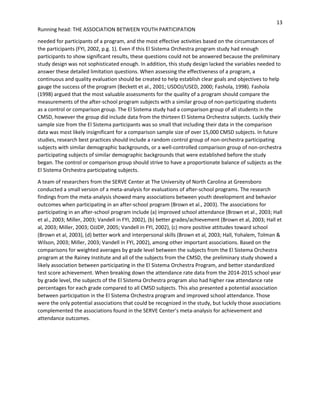 13
Running head: THE ASSOCIATION BETWEEN YOUTH PARTICIPATION
needed for participants of a program, and the most effective activities based on the circumstances of
the participants (FYI, 2002, p.g. 1). Even if this El Sistema Orchestra program study had enough
participants to show significant results, these questions could not be answered because the preliminary
study design was not sophisticated enough. In addition, this study design lacked the variables needed to
answer these detailed limitation questions. When assessing the effectiveness of a program, a
continuous and quality evaluation should be created to help establish clear goals and objectives to help
gauge the success of the program (Beckett et al., 2001; USDOJ/USED, 2000; Fashola, 1998). Fashola
(1998) argued that the most valuable assessments for the quality of a program should compare the
measurements of the after-school program subjects with a similar group of non-participating students
as a control or comparison group. The El Sistema study had a comparison group of all students in the
CMSD, however the group did include data from the thirteen El Sistema Orchestra subjects. Luckily their
sample size from the El Sistema participants was so small that including their data in the comparison
data was most likely insignificant for a comparison sample size of over 15,000 CMSD subjects. In future
studies, research best practices should include a random control group of non-orchestra participating
subjects with similar demographic backgrounds, or a well-controlled comparison group of non-orchestra
participating subjects of similar demographic backgrounds that were established before the study
began. The control or comparison group should strive to have a proportionate balance of subjects as the
El Sistema Orchestra participating subjects.
A team of researchers from the SERVE Center at The University of North Carolina at Greensboro
conducted a small version of a meta-analysis for evaluations of after-school programs. The research
findings from the meta-analysis showed many associations between youth development and behavior
outcomes when participating in an after-school program (Brown et al., 2003). The associations for
participating in an after-school program include (a) improved school attendance (Brown et al., 2003; Hall
et al., 2003; Miller, 2003; Vandell in FYI, 2002), (b) better grades/achievement (Brown et al, 2003; Hall et
al, 2003; Miller, 2003; OJJDP, 2005; Vandell in FYI, 2002), (c) more positive attitudes toward school
(Brown et al, 2003), (d) better work and interpersonal skills (Brown et al, 2003; Hall, Yohalem, Tolman &
Wilson, 2003; Miller, 2003; Vandell in FYI, 2002), among other important associations. Based on the
comparisons for weighted averages by grade level between the subjects from the El Sistema Orchestra
program at the Rainey Institute and all of the subjects from the CMSD, the preliminary study showed a
likely association between participating in the El Sistema Orchestra Program, and better standardized
test score achievement. When breaking down the attendance rate data from the 2014-2015 school year
by grade level, the subjects of the El Sistema Orchestra program also had higher raw attendance rate
percentages for each grade compared to all CMSD subjects. This also presented a potential association
between participation in the El Sistema Orchestra program and improved school attendance. Those
were the only potential associations that could be recognized in the study, but luckily those associations
complemented the associations found in the SERVE Center’s meta-analysis for achievement and
attendance outcomes.
 