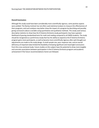 14
Running head: THE ASSOCIATION BETWEEN YOUTH PARTICIPATION
Overall Conclusions
Although this study could have been considerably more scientifically rigorous, some positive aspects
were yielded. The Rainey Institute has not often used statistical analysis to measure the effectiveness of
their programs, and such analyses may better show the impact of a program by describing and possibly
giving conclusions about a variable using quantitative and qualitative methods. This study used various
descriptive statistics to show how the El Sistema Orchestra study participants may have a greater
likelihood of passing standardized tests for math and reading compared to all CMSD students. The study
should be recognized as a preliminary study that has the ability to expand as the El Sistema Orchestra
program gains more participants, as well as become more scientifically rigorous after well-thought-out
adjustments are made to the study design. A small sample size, poor response rate, and an overall
deficiency of important data limited the feasibility of drawing significant and meaningful conclusions
from this cross-sectional study. Future studies on this subject have the potential to draw more tangible
and concrete associations between participation in the El Sistema Orchestra program and academic
achievement if the future recommendations herein are followed.
 