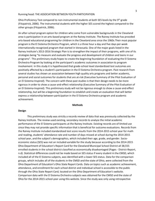 3
Running head: THE ASSOCIATION BETWEEN YOUTH PARTICIPATION
Ohio Proficiency Test compared to non-instrumental students at both SES levels by the 9th
grade
(Fitzpatrick, 2006). The instrumental students with the higher SES scored the highest compared to the
other groups (Fitzpatrick, 2006).
An after-school program option for children who come from vulnerable backgrounds in the Cleveland
area is participation in an arts-based program at the Rainey Institute. The Rainey Institute has provided
arts-based educational programing for children in the Cleveland area since the 1960s.Their most popular
program is the El Sistema Orchestra Program, which is a three hour a day and five days per week
internationally-recognized program that started in Venezuela. One of the major goals listed in the
Rainey Institute’s 2013-2016 Strategic Plan is to strengthen the impact of their programs, with one of its
strategies being “to measure and evaluate the progress and development of children and teens in our
programs”. This preliminary study hopes to create the beginning foundation of evaluating the El Sistema
Orchestra Program by looking at the participant’s academic outcomes in association to program
involvement. In this study it is hypothesized that grade-school level standardized test outcomes are
positively affected by a student’s participation in the El Sistema Orchestra program. Past research from
several studies has shown an association between high quality arts programs and better academic,
personal and social outcomes for students that are at-risk (Executive Summary of the Pilot Evaluation of
an El-Sistema-Inspired). The concern with these past studies is that their design needs to be more
rigorous in order to show a cause-and-effect relationship (Executive Summary of the Pilot Evaluation of
an El-Sistema-Inspired). This preliminary study will not be rigorous enough to show a cause-and-effect
relationship, but will be a beginning foundation to establish and create an evaluation that will better
express a relationship between participation in the El Sistema Orchestra program and academic
achievement.
Methods
Design
This preliminary study was strictly a records review of data that was previously collected by the
Rainey Institute. The review used existing, secondary records to analyze the initial academic
performance of the El Sistema participants at the Rainey Institute. Existing records are of limited use
since they may not provide specific information that is beneficial for outcome evaluations. Records from
the Rainey Institute included standardized test score results from the 2014-2015 school year for math
and reading, students’ attendance rate and number of days missed at school during the 2014-2015
school year, and the subject’s demographics, which included their age, grade, and gender. Socio-
economic status (SES) was not an included variable for the study because according to the 2014-2015
Ohio Department of Education’s Report Card for the Cleveland Municipal School District all 38,555
enrolled students in the school district classified as economically disadvantaged (Pages - District-Report,
n.d). Statistical differences could not be made based on SES status if every student in the CMSD, which
included all of the El Sistema subjects, was identified with a lower SES status. Data for the comparison
groups, which includes all of the students in the CMSD and the state of Ohio, were collected from the
Ohio Department of Education’s Ohio State Report Cards. Data on topics such as academic achievement,
attendance, and enrollment for each school district and individual school is accessible to the public
through the Ohio State Report Card, located on the Ohio Department of Education’s website.
Comparison data with the El Sistema Orchestra subjects was obtained for the CMSD and the state of
Ohio for the 2014-2015 school year using this website. Since the study was only using retrospective
 