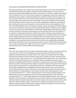 7
Running head: THE ASSOCIATION BETWEEN YOUTH PARTICIPATION
showed the percentages of the subjects that at least had proficient test scores were almost doubled for
the El Sistema Orchestra study subjects compared to all of the CMSD subjects. Chi-square tests are
useful in calculating statistical significance; however, these tests are sensitive to sample size (Limitations
of the Chi-Square Test, (n.d.)). The size of the chi-square test is dependent of size of the sample, and
independent of the strength in relationship between the variables (Limitations of the Chi-Square Test,
(n.d.)). Frankfort-Nachmias and Leon-Guerrero (2011) stated that most researchers limited the use of
chi-square tables when a cell was less than five variables or have more than 20% of the cells with less
than five (Limitations of the Chi-Square Test, (n.d.)). After attempting to complete chi-square tests for
either meeting the minimum state standards or not meeting the minimum state standards for 2014-
2015 math standardized test scores for El Sistema Orchestra subjects compared with all CMSD subjects,
the test led to inconclusive results since one of the cells had fewer than five subjects (i.e. four subjects).
The same chi-square test was attempted for the 2014-2015 reading/English standardized test, and this
chi-square also led to inconclusive results because one of the cells also had less than five subjects (i.e.
one subject). Creating a generalized linear model for the El Sistema Orchestra study participants was
another possible statistical test to show the observed differences in variability for the test scores based
on the included explanatory variables in the model. Gender and missing five days of school or more
during the 2014-2015 school year were the explanatory variables used to help predict the observed
variability for receiving at least proficient test scores for the math and reading/English standardized
tests during the 2014-2015 school year. Because the sample size of the El Sistema Orchestra participants
was so small, a generalized linear model could not show any specific conclusive results, and at best it
could only detect major statistical differences between groups.
Limitations
There were many limitations with the study that impacted the ability to make any conclusive results and
conclusions from the data. The most significant issue was the sample size of El Sistema Orchestra
subjects at the Rainey Institute, with only thirteen in the sample out of a possible sixty-five subjects.
Only 20% of the potential El Sistema Orchestra subjects were included in the study, meaning that non-
response bias was a major source of error. The rationale behind the response bias, such as not willing to
provide the information requested or not reaching the necessary individuals to receive the data, is
unknown, but regardless of the rationale a study with non-response bias cannot lead to feasible results.
Ideally, the number of El Sistema Orchestra subjects should have totaled 56 participants if the study was
to account for a 5% margin of error, improving the consistency, or reliability, of the study (Sharma &
Petosa, 2014). Reliability refers to the degree to which the study measures what it was intended to
measure (Sharma & Petosa, 2014), and data that is more reliable may also yield results that can better
be generalized to the target population. Unfortunately, the sizes of the sample population, which
consisted of the thirteen 4th
, 5th
, and 6th
study participants in the El Sistema Orchestra program at the
Rainey Institute, did not accurately represent the size of the target population, which should have
consisted of all the 4th
, 5th
, and 6th
grade subjects in the El Sistema Orchestra Program. Due to the many
limitations of this preliminary cross-sectional study, any inferential statistical test measuring statistical
significance between variables would lead to inconclusive results. Some issues could have led to a small
number of sample population subjects, and these issues could have included the amount of time to
obtain the subjects, the lack of incentives for schools and students to participate in the study, and the
voluntary nature of the study (Sharma & Petosa, 2014).
 