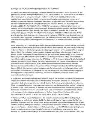 9
Running head: THE ASSOCIATION BETWEEN YOUTH PARTICIPATION
accurately, non-response to questions, motivation levels of the participants, instruction protocol, test
preparation, and test development (Haladyna, 2006). Test scores may also be influenced by a number of
other factors, such as family resources, the student’s health, family mobility, and influential
neighborhood peers (Haladyna, 2006). Test scores should only be used modestly in a larger set of
evidence to measure academic achievement for students. In high-need areas, test-based accountability
results have been associated in surveys to influence the teacher’s attrition and discouragement
(Haladyna, 2006). The No Child Left Behind (NCLB) Act has evaluated schools using test scores, and
negative authorizations has been placed on schools who do not meet the expected standards (Haladyna,
2006). The goal of the NCLB for utilizing a test-based accountability approach was to close the
achievement gap, especially for minority students (Haladyna, 2006). Standardized test scores do not
provide absolute student achievement measurements (Haladyna, 2006). When standardized tests rely
on multiple-choice responses, it cannot measure the student’s communication skills, knowledge-depth
and understanding, or critical thinking skills, which all attribute to student achievement (Haladyna,
2006).
Other past studies on El Sistema after-school orchestra programs have used a mixed-method evaluation,
in which the evaluator collects quantitative and qualitative measurements. An urban school community
in Canada that has an El Sistema inspired orchestra program created a pilot evaluation of their program
(Morin, 2014). The evaluation used a mixed-method approach of data collection; interviews, focus
groups, student assessments, surveys, observations and institutional reviews (Morin, 2014). This study
specifically looked at the attendance rates of their El Sistema participants in school compared to the
non-El Sistema Orchestra participants in the CMSD (Morin, 2014). An examination of detailed school and
program attendance records showed that school attendance did not improve for participants in the El
Sistema Orchestra Program (Morin, 2014). The rationale behind the absenteeism was unknown,
however there was a low instance of suspensions found in the participants of the El-Sistema program
(Morin, 20014). Using a mixed-method study approach for future studies at the Rainey Institute could
potentially create more rigor in the evaluation, and may also provide more insight into the hypothesis-
forming process using qualitative conclusions, and also the hypothesis-conclusion process using
quantitative statistical analysis.
A future study would need to identify and control for more of the identified extraneous factors that can
impact standardized test score outcomes in order to help improve the reliability and validity of the
association study between participation in the El Sistema Orchestra program and academic outcomes.
These extraneous factors may include parental involvement and the support of the student’s education
(Thornton, 2013). Other measures of academic outcomes should be obtained outside of standardized
test scores. These other measures can include report cards and homework completion rates. Schools
with participants in the study can also be asked to disclose the participant’s behavioral infraction
information and the number of tardies per month and/or year for the participants.
If the Rainey Institute would like to continue this academic outcomes study of their participants, it
would be best to work closely with the CMSD. The Baltimore El Sistema Program called OrchKid’s has
been able to create a proficient annual report with the assistance from the Baltimore City Public Schools
and the University of Maryland Baltimore County (Baltimore Symphony Orchestra, 2015). A data sharing
agreement should be established between the Rainey Institute and the CMSD before completing future
studies of academic outcomes and overall effectiveness of the El Sistema program at the Rainey
Institute. If a future partnership would be established between the Rainey Institute and the CMSD, then
 