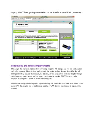 Laptop 3 in 4th
floor getting two wireless router interfaces to which it can connect:
Conclusions and Future Improvement:
The design that we have implemented is working properly. All laptops and pcs can send packets
each other properly. Here we have implemented the topics we have learned from labs like sub
netting,connecting devices like routers,end devices,servers using cross-over and straight through
cable in packet tracer, how a wireless router can be used to provide DHCP ips to pcs using
wifi,how to configure a router or pc for networking etc.
However the design can be improved by establishing ISP connection with main UIU router. Also
using NAT the desighn can be made more realistic. VLAN devices can be used to improve this
network.
 