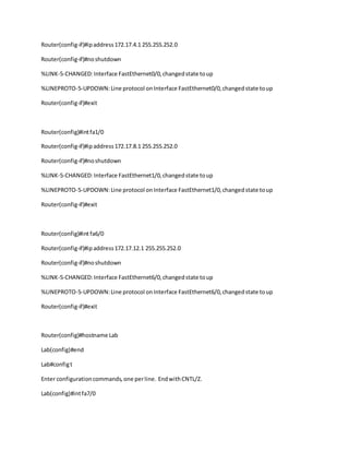 Router(config-if)#ipaddress172.17.4.1 255.255.252.0
Router(config-if)#noshutdown
%LINK-5-CHANGED:Interface FastEthernet0/0,changedstate toup
%LINEPROTO-5-UPDOWN:Line protocol onInterface FastEthernet0/0,changedstate toup
Router(config-if)#exit
Router(config)#intfa1/0
Router(config-if)#ipaddress172.17.8.1 255.255.252.0
Router(config-if)#noshutdown
%LINK-5-CHANGED:Interface FastEthernet1/0,changedstate toup
%LINEPROTO-5-UPDOWN:Line protocol onInterface FastEthernet1/0,changedstate toup
Router(config-if)#exit
Router(config)#intfa6/0
Router(config-if)#ipaddress172.17.12.1 255.255.252.0
Router(config-if)#noshutdown
%LINK-5-CHANGED:Interface FastEthernet6/0,changedstate toup
%LINEPROTO-5-UPDOWN:Line protocol onInterface FastEthernet6/0,changedstate toup
Router(config-if)#exit
Router(config)#hostname Lab
Lab(config)#end
Lab#configt
Enter configurationcommands,one perline. EndwithCNTL/Z.
Lab(config)#intfa7/0
 