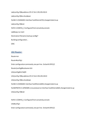 Lab(config-if)#ipaddress172.17.16.1 255.255.252.0
Lab(config-if)#noshutdown
%LINK-5-CHANGED:Interface FastEthernet7/0,changedstate toup
Lab(config-if)#end
%SYS-5-CONFIG_I:Configuredfromconsolebyconsole
Lab#copy run start
Destinationfilename [startup-config]?
Buildingconfiguration...
[OK]
UIU Router:
Router>en
Router#configt
Enter configuration commands,one perline. EndwithCNTL/Z.
Router(config)#hostname UIU
UIU(config)#intfa0/0
UIU(config-if)#ipaddress172.17.16.2 255.255.252.0
UIU(config-if)#noshutdown
%LINK-5-CHANGED:Interface FastEthernet0/0,changedstate toup
%LINEPROTO-5-UPDOWN:Line protocol onInterface FastEthernet0/0,changedstate toup
UIU(config-if)#end
%SYS-5-CONFIG_I:Configuredfromconsolebyconsole
UIU#config t
Enter configurationcommands,one perline. EndwithCNTL/Z.
 