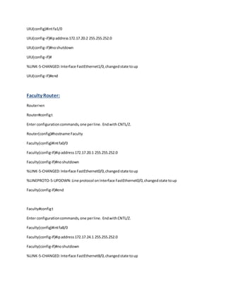 UIU(config)#intfa1/0
UIU(config-if)#ipaddress172.17.20.2 255.255.252.0
UIU(config-if)#noshutdown
UIU(config-if)#
%LINK-5-CHANGED:Interface FastEthernet1/0,changedstate toup
UIU(config-if)#end
Faculty Router:
Router>en
Router#configt
Enter configurationcommands,one perline. Endwith CNTL/Z.
Router(config)#hostname Faculty
Faculty(config)#intfa0/0
Faculty(config-if)#ipaddress172.17.20.1 255.255.252.0
Faculty(config-if)#noshutdown
%LINK-5-CHANGED:Interface FastEthernet0/0,changedstate toup
%LINEPROTO-5-UPDOWN:Line protocol onInterface FastEthernet0/0,changedstate toup
Faculty(config-if)#end
Faculty#configt
Enter configurationcommands,one perline. EndwithCNTL/Z.
Faculty(config)#intfa8/0
Faculty(config-if)#ipaddress172.17.24.1 255.255.252.0
Faculty(config-if)#noshutdown
%LINK-5-CHANGED:Interface FastEthernet8/0,changedstate toup
 