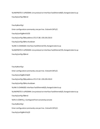 %LINEPROTO-5-UPDOWN:Line protocol onInterface FastEthernet8/0,changedstate toup
Faculty(config-if)#end
Faculty#configt
Enter configurationcommands,one perline. EndwithCNTL/Z.
Faculty(config)#intfa7/0
Faculty(config-if)#ipaddress172.17.28.1 255.255.252.0
Faculty(config-if)#noshutdown
%LINK-5-CHANGED:Interface FastEthernet7/0,changedstate toup
%LINEPROTO-5-UPDOWN:Line protocol onInterface FastEthernet7/0,changedstate toup
Faculty(config-if)#end
Faculty#configt
Enter configurationcommands,one perline. EndwithCNTL/Z.
Faculty(config)#intfa6/0
Faculty(config-if)#ipaddress172.17.32.1 255.255.252.0
Faculty(config-if)#noshutdown
%LINK-5-CHANGED:Interface FastEthernet6/0,changedstate toup
%LINEPROTO-5-UPDOWN:Line protocol onInterface FastEthernet6/0,changedstate toup
Faculty(config-if)#end
%SYS-5-CONFIG_I:Configuredfromconsolebyconsole
Faculty#configt
Enter configurationcommands,one perline. EndwithCNTL/Z.
Faculty(config)#intfa1/0
 
