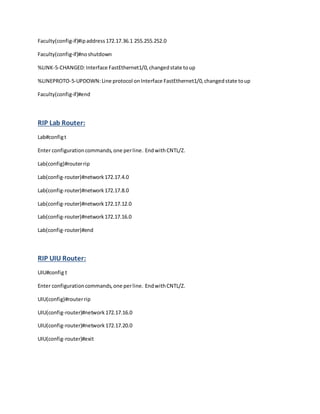 Faculty(config-if)#ipaddress172.17.36.1 255.255.252.0
Faculty(config-if)#noshutdown
%LINK-5-CHANGED:Interface FastEthernet1/0,changedstate toup
%LINEPROTO-5-UPDOWN:Line protocol onInterface FastEthernet1/0,changedstate toup
Faculty(config-if)#end
RIP Lab Router:
Lab#configt
Enter configurationcommands,one perline. EndwithCNTL/Z.
Lab(config)#routerrip
Lab(config-router)#network172.17.4.0
Lab(config-router)#network172.17.8.0
Lab(config-router)#network172.17.12.0
Lab(config-router)#network172.17.16.0
Lab(config-router)#end
RIP UIU Router:
UIU#config t
Enter configurationcommands,one perline. EndwithCNTL/Z.
UIU(config)#routerrip
UIU(config-router)#network172.17.16.0
UIU(config-router)#network172.17.20.0
UIU(config-router)#exit
 