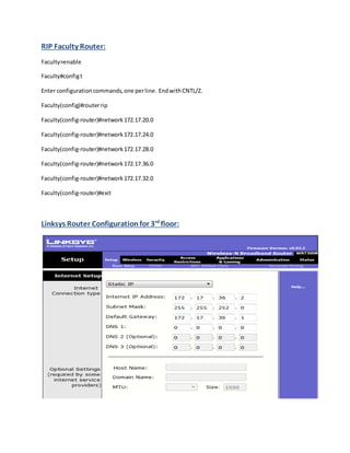 RIP Faculty Router:
Faculty>enable
Faculty#configt
Enter configurationcommands,one perline. EndwithCNTL/Z.
Faculty(config)#routerrip
Faculty(config-router)#network172.17.20.0
Faculty(config-router)#network172.17.24.0
Faculty(config-router)#network172.17.28.0
Faculty(config-router)#network172.17.36.0
Faculty(config-router)#network172.17.32.0
Faculty(config-router)#exit
Linksys Router Configuration for 3rd
floor:
 